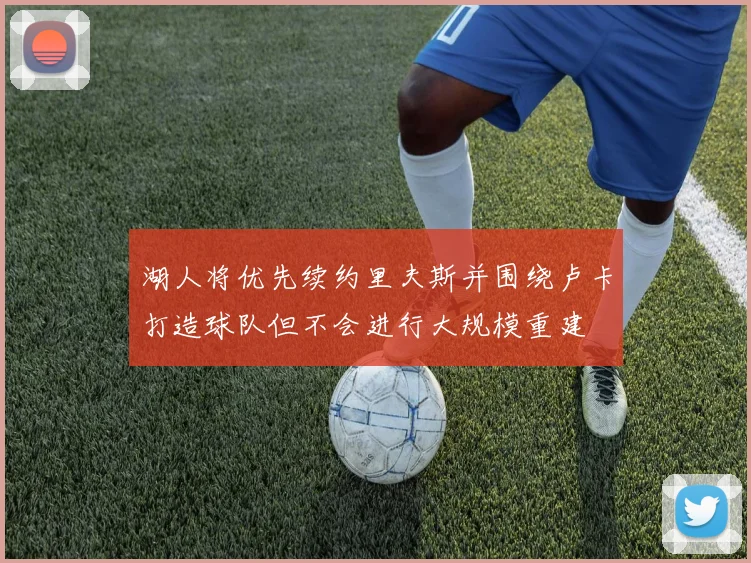 湖人将优先续约里夫斯并围绕卢卡打造球队但不会进行大规模重建