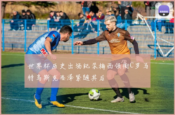 世界杯历史出场纪录梅西领衔C罗马特乌斯克洛泽紧随其后