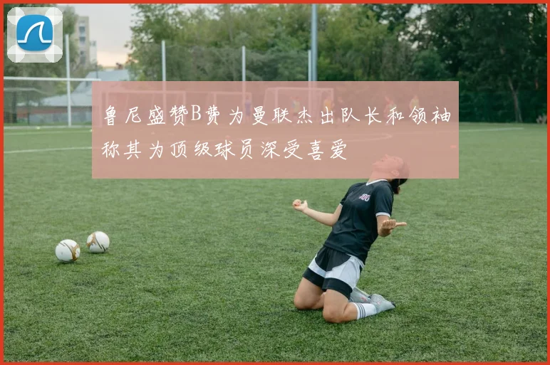 鲁尼盛赞B费为曼联杰出队长和领袖称其为顶级球员深受喜爱