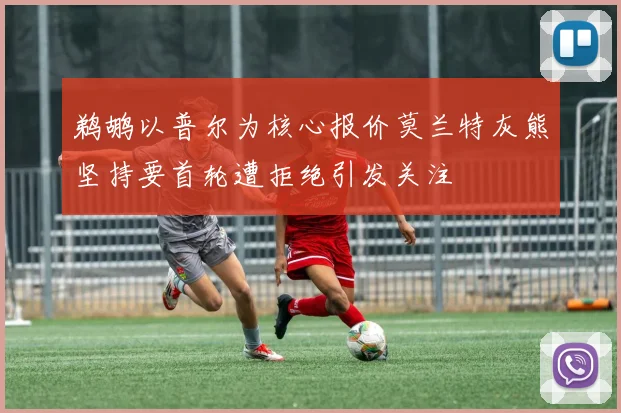 鹈鹕以普尔为核心报价莫兰特灰熊坚持要首轮遭拒绝引发关注