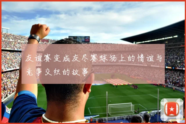 友谊赛变成友尽赛球场上的情谊与竞争交织的故事