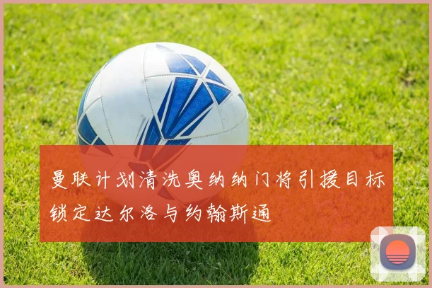 曼联计划清洗奥纳纳门将引援目标锁定达尔洛与约翰斯通