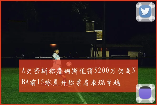 A史密斯称詹姆斯值得5200万仍是NBA前15球员并称票房表现卓越