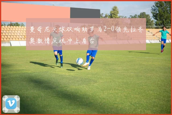 曼奇尼头球双响助罗马2-0领先拉齐奥激情庆祝冲上看台