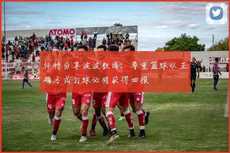 怀特分享波波教诲：尊重篮球以正确方式打球必将获得回报