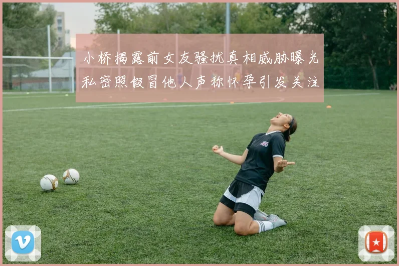 小桥揭露前女友骚扰真相威胁曝光私密照假冒他人声称怀孕引发关注
