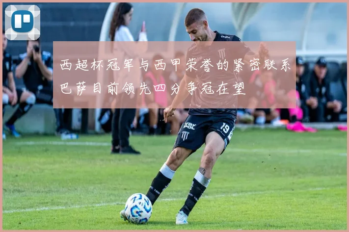 西超杯冠军与西甲荣誉的紧密联系巴萨目前领先四分争冠在望