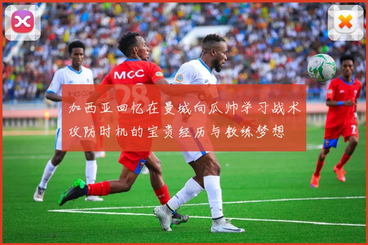 加西亚回忆在曼城向瓜帅学习战术攻防时机的宝贵经历与教练梦想
