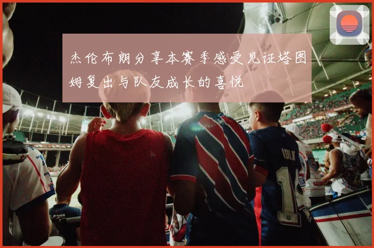 杰伦布朗分享本赛季感受见证塔图姆复出与队友成长的喜悦
