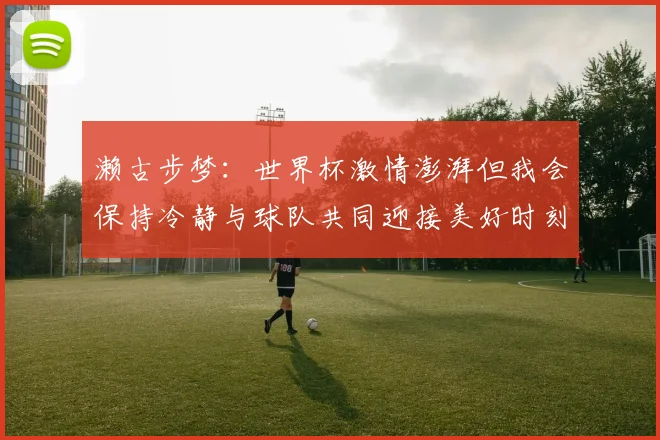 濑古步梦：世界杯激情澎湃但我会保持冷静与球队共同迎接美好时刻