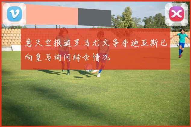 意天空报道罗马尤文争夺迪亚斯已向皇马询问转会情况
