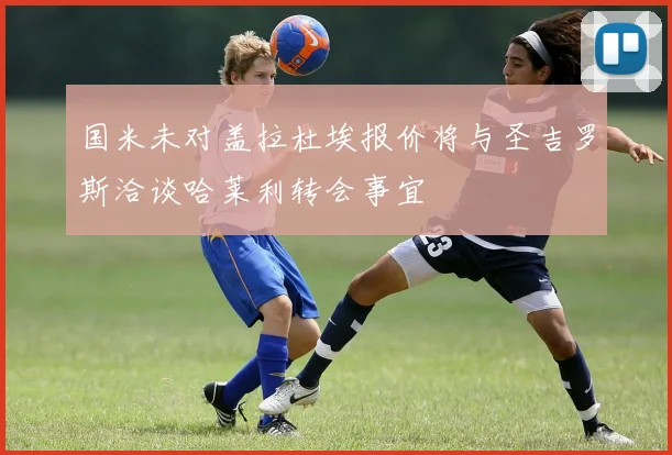 国米未对盖拉杜埃报价将与圣吉罗斯洽谈哈莱利转会事宜