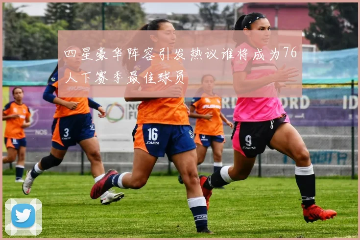 四星豪华阵容引发热议谁将成为76人下赛季最佳球员