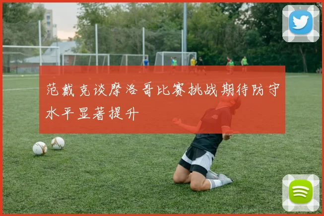 范戴克谈摩洛哥比赛挑战期待防守水平显著提升