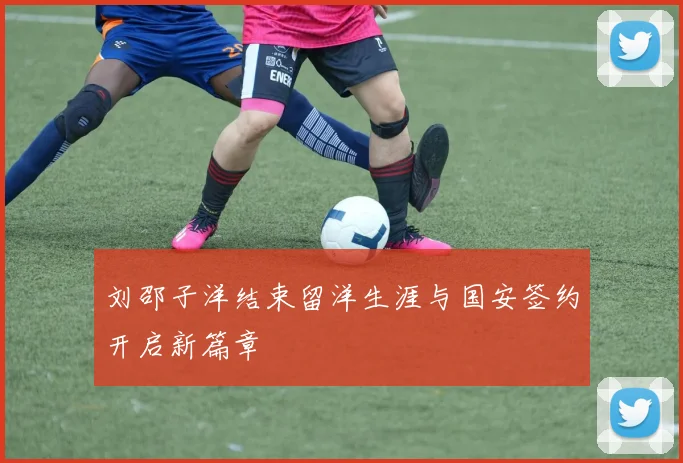 刘邵子洋结束留洋生涯与国安签约开启新篇章