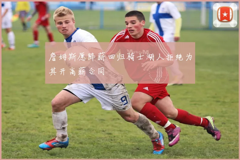 詹姆斯愿降薪回归骑士湖人拒绝为其开高薪合同