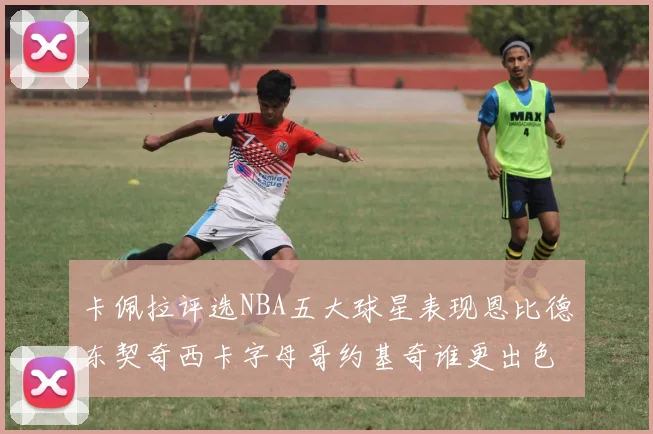卡佩拉评选NBA五大球星表现恩比德东契奇西卡字母哥约基奇谁更出色