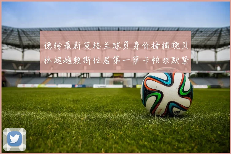 德转最新英格兰球员身价榜揭晓贝林超越赖斯位居第一萨卡帕尔默紧随其后